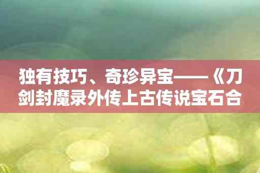 独有技巧、奇珍异宝——《刀剑封魔录外传上古传说宝石合成》为玩家带来耳目一新的挑战体验！