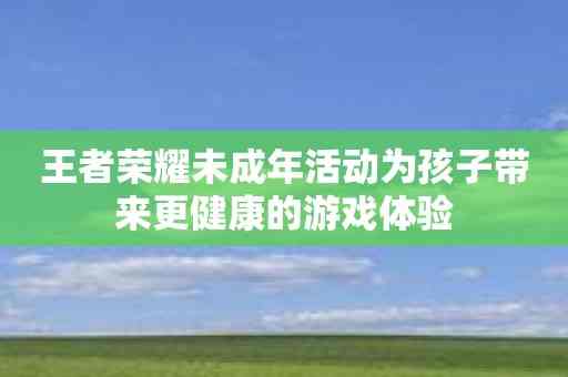 王者荣耀未成年活动为孩子带来更健康的游戏体验