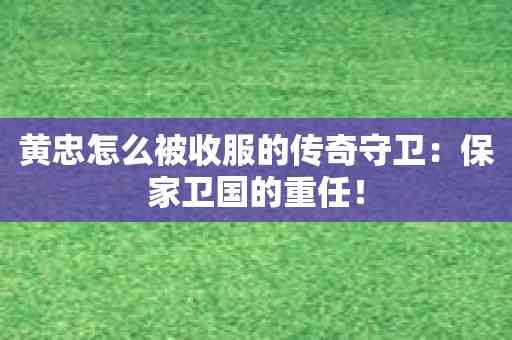 黄忠怎么被收服的传奇守卫：保家卫国的重任！