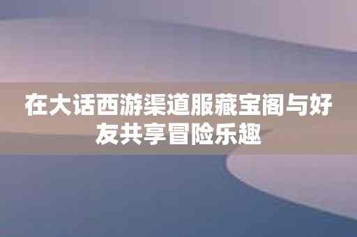 在大话西游渠道服藏宝阁与好友共享冒险乐趣