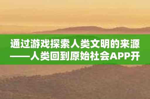 通过游戏探索人类文明的来源——人类回到原始社会APP开启历史密码