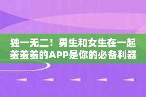 独一无二！男生和女生在一起羞羞羞的APP是你的必备利器！