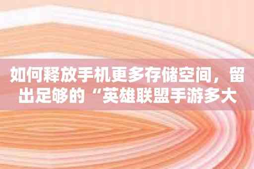 如何释放手机更多存储空间，留出足够的“英雄联盟手游多大容量”？