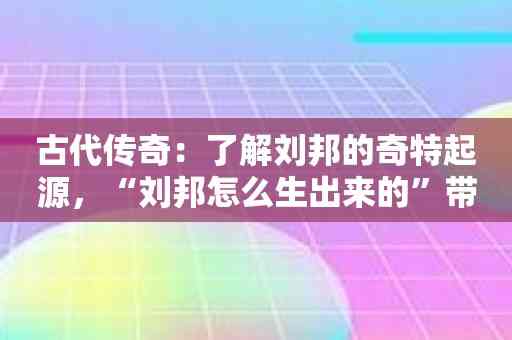 古代传奇：了解刘邦的奇特起源，“刘邦怎么生出来的”带你穿越历史