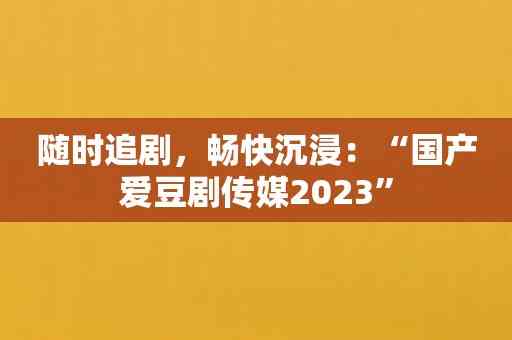 随时追剧，畅快沉浸：“国产爱豆剧传媒2023”