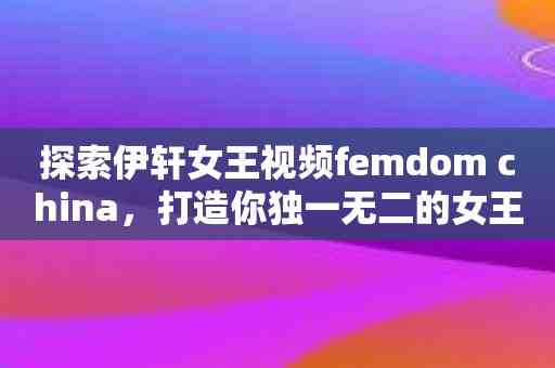 探索伊轩女王视频femdom china，打造你独一无二的女王梦想！