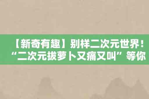 【新奇有趣】别样二次元世界！“二次元拔萝卜又痛又叫”等你互动体验！