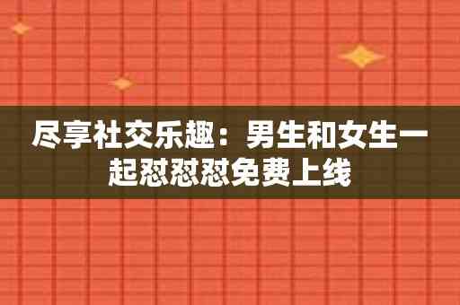 尽享社交乐趣：男生和女生一起怼怼怼免费上线