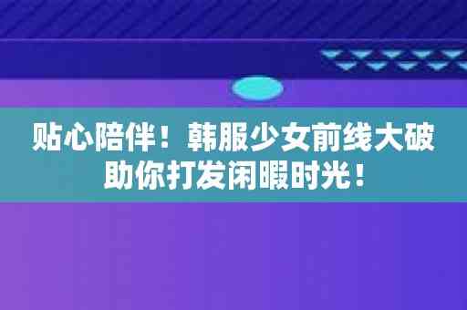 贴心陪伴！韩服少女前线大破助你打发闲暇时光！