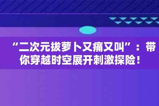 “二次元拔萝卜又痛又叫”：带你穿越时空展开刺激探险！