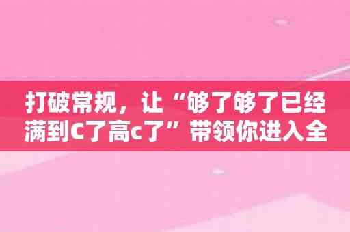 打破常规，让“够了够了已经满到C了高c了”带领你进入全新的世界！