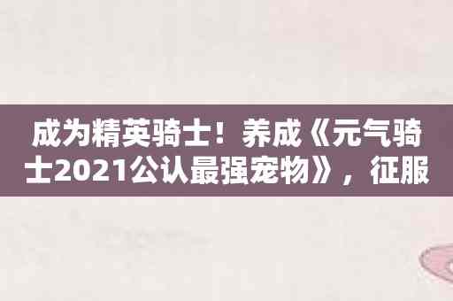 成为精英骑士！养成《元气骑士2021公认最强宠物》，征服世界！